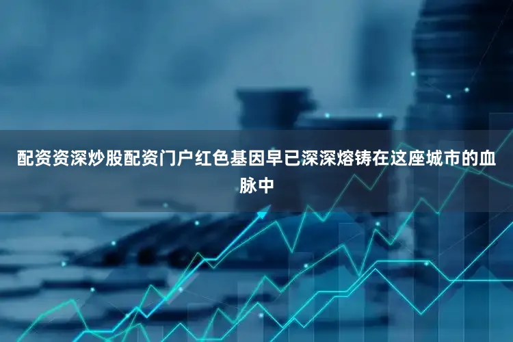 配资资深炒股配资门户红色基因早已深深熔铸在这座城市的血脉中
