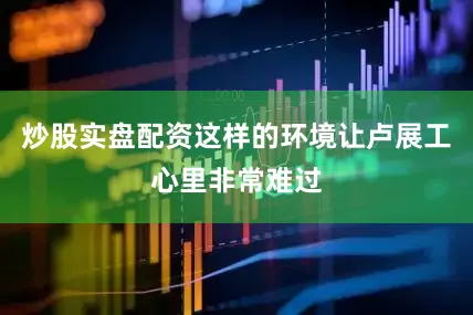 炒股实盘配资这样的环境让卢展工心里非常难过