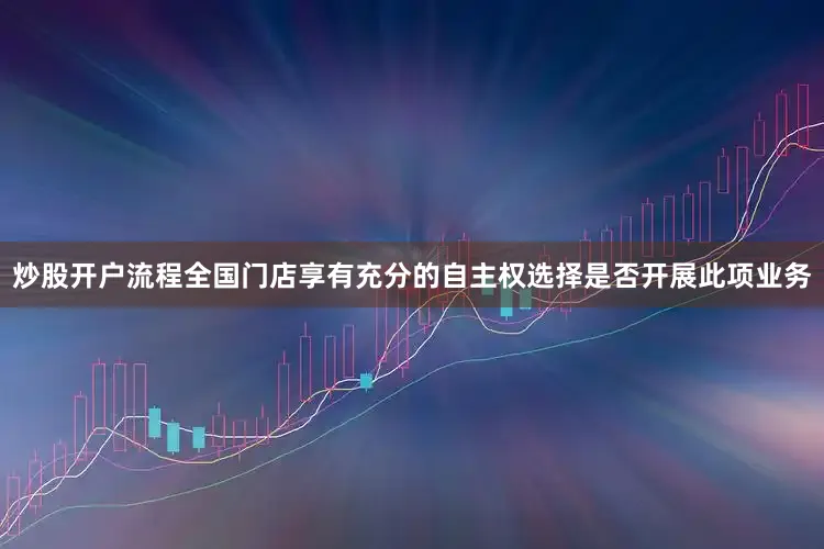 炒股开户流程全国门店享有充分的自主权选择是否开展此项业务