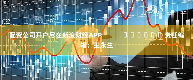 配资公司开户尽在新浪财经APP            						责任编辑：王永生