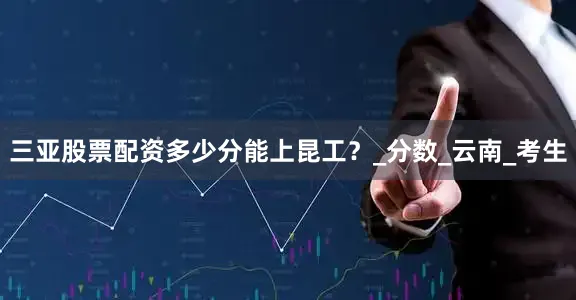 三亚股票配资多少分能上昆工？_分数_云南_考生