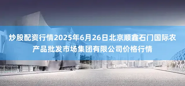 炒股配资行情2025年6月26日北京顺鑫石门国际农产品批发市场集团有限公司价格行情