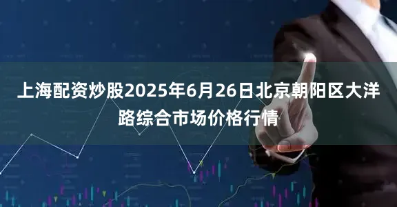 上海配资炒股2025年6月26日北京朝阳区大洋路综合市场价格行情