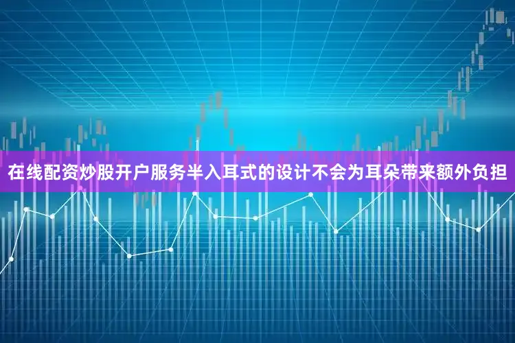在线配资炒股开户服务半入耳式的设计不会为耳朵带来额外负担