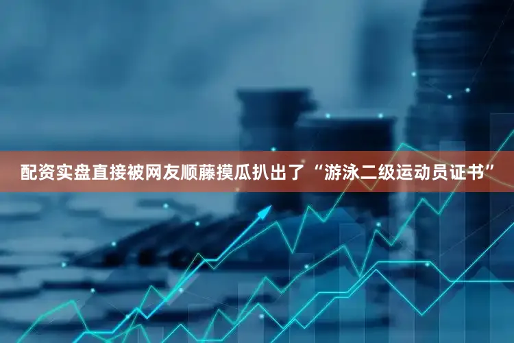 配资实盘直接被网友顺藤摸瓜扒出了 “游泳二级运动员证书”