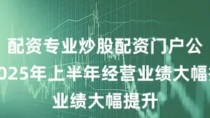 配资专业炒股配资门户公司2025年上半年经营业绩大幅提升