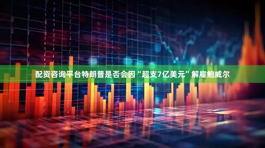 配资咨询平台特朗普是否会因“超支7亿美元”解雇鲍威尔