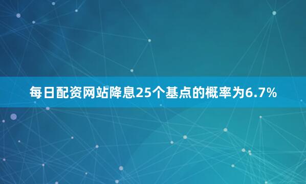 每日配资网站降息25个基点的概率为6.7%