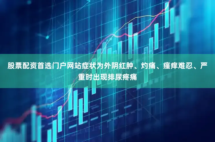 股票配资首选门户网站症状为外阴红肿、灼痛、瘙痒难忍、严重时出现排尿疼痛