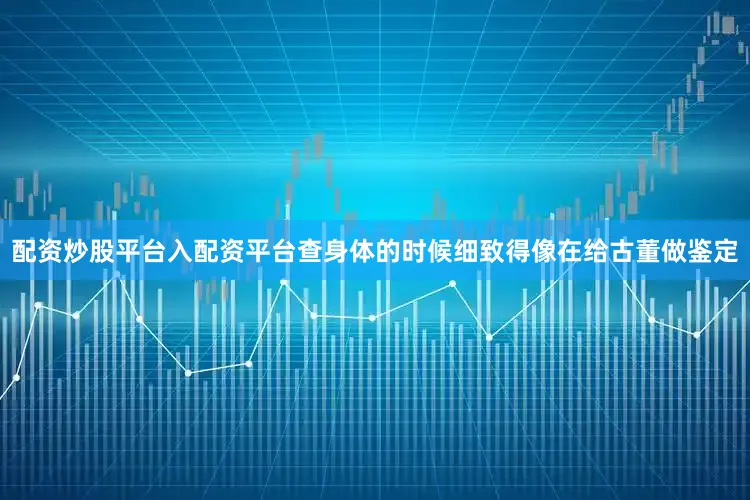 配资炒股平台入配资平台查身体的时候细致得像在给古董做鉴定