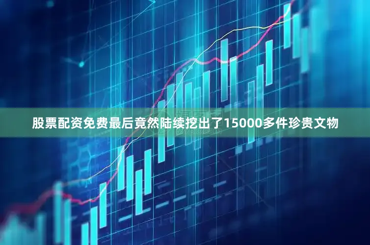 股票配资免费最后竟然陆续挖出了15000多件珍贵文物